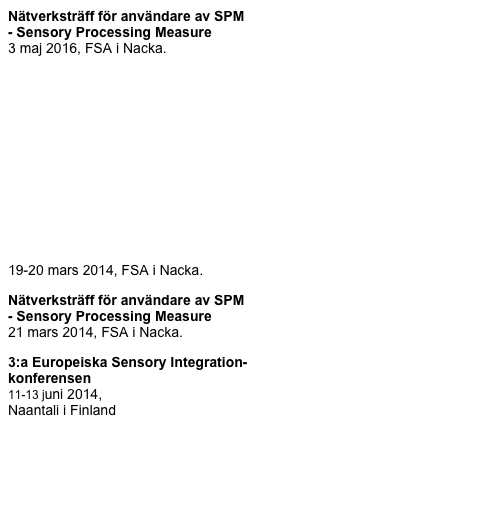 Nätverksträff för användare av SPM 
- Sensory Processing Measure 
3 maj 2016, FSA i Nacka.

Kurs i bedömningsinstrumentet Sensory 
Processing Measure (SPM)
11-12 februari 2016, på FSA i Nacka.





Verksamhetsberättelse för 2014-2015
från årsmötet 15 november 2014

Kurs i Sensory Processing Measure, SPM
19-20 mars 2014, FSA i Nacka.

Nätverksträff för användare av SPM 
- Sensory Processing Measure 
21 mars 2014, FSA i Nacka.

3:a Europeiska Sensory Integration-
konferensen
11-13 juni 2014, 
Naantali i Finland 





